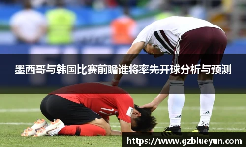 墨西哥与韩国比赛前瞻谁将率先开球分析与预测